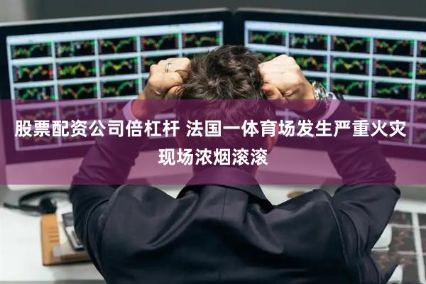 股票配资公司倍杠杆 法国一体育场发生严重火灾 现场浓烟滚滚