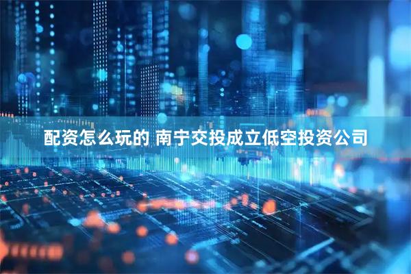 配资怎么玩的 南宁交投成立低空投资公司