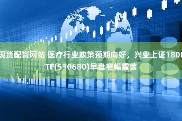现货配资网站 医疗行业政策预期向好，兴业上证180ETF(530680)早盘窄幅震荡