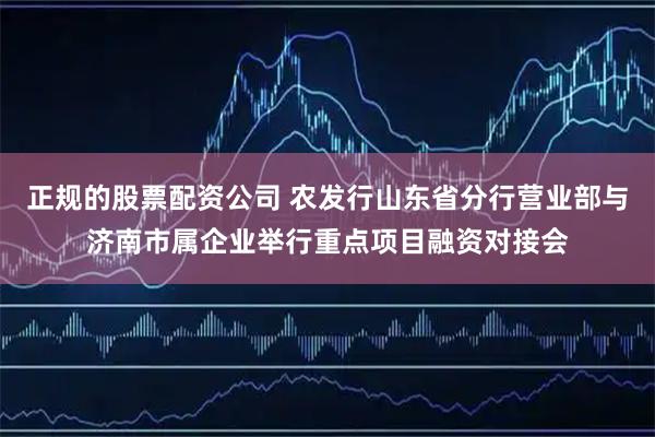 正规的股票配资公司 农发行山东省分行营业部与济南市属企业举行重点项目融资对接会