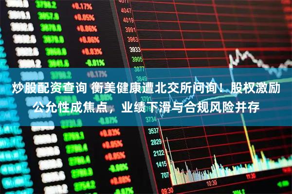 炒股配资查询 衡美健康遭北交所问询！股权激励公允性成焦点，业绩下滑与合规风险并存