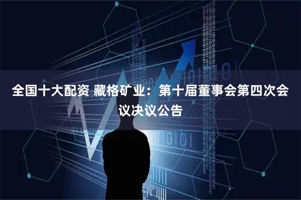 全国十大配资 藏格矿业：第十届董事会第四次会议决议公告