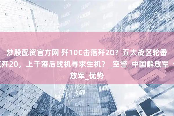 炒股配资官方网 歼10C击落歼20？五大战区轮番对抗歼20，上千落后战机寻求生机？_空警_中国解放军_优势