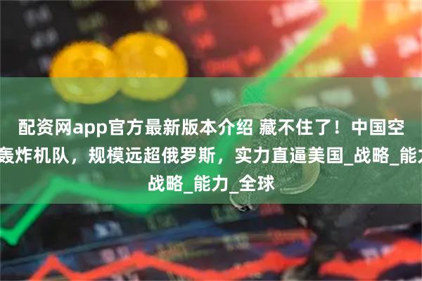 配资网app官方最新版本介绍 藏不住了！中国空军这支轰炸机队，规模远超俄罗斯，实力直逼美国_战略_能力_全球