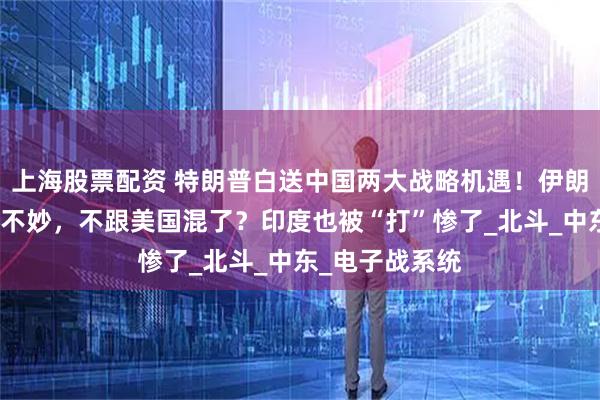 上海股票配资 特朗普白送中国两大战略机遇！伊朗终于发现大事不妙，不跟美国混了？印度也被“打”惨了_北斗_中东_电子战系统