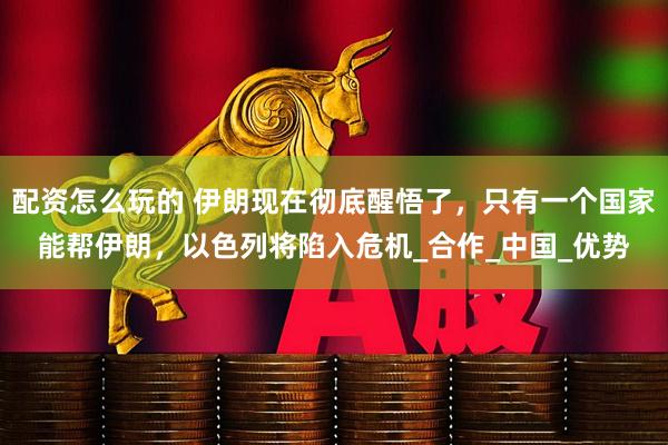 配资怎么玩的 伊朗现在彻底醒悟了，只有一个国家能帮伊朗，以色列将陷入危机_合作_中国_优势