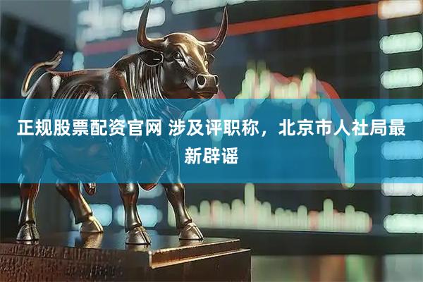 正规股票配资官网 涉及评职称，北京市人社局最新辟谣