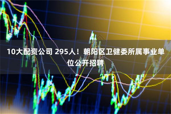 10大配资公司 295人！朝阳区卫健委所属事业单位公开招聘